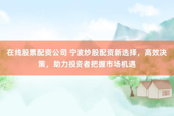 在线股票配资公司 宁波炒股配资新选择，高效决策，助力投资者把握市场机遇