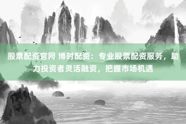 股票配资官网 博时配资：专业股票配资服务，助力投资者灵活融资，把握市场机遇