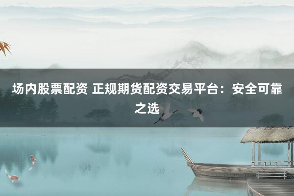 场内股票配资 正规期货配资交易平台：安全可靠之选