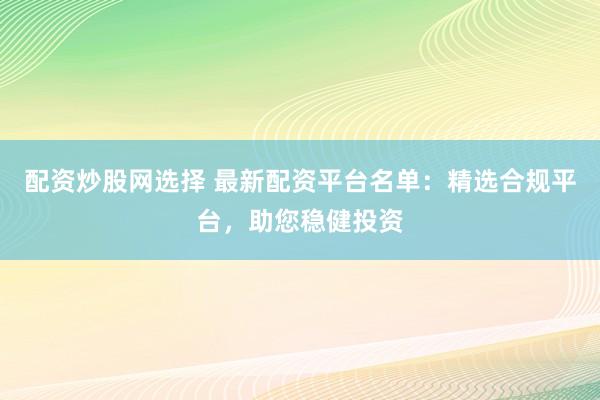 配资炒股网选择 最新配资平台名单：精选合规平台，助您稳健投资