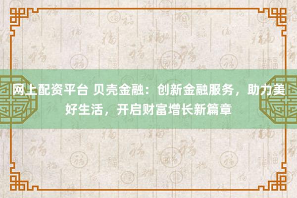 网上配资平台 贝壳金融：创新金融服务，助力美好生活，开启财富增长新篇章