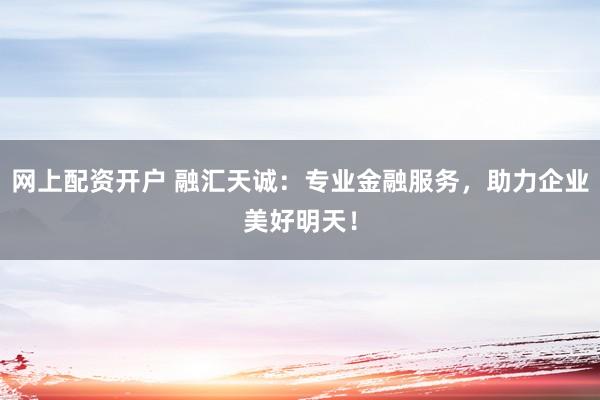 网上配资开户 融汇天诚：专业金融服务，助力企业美好明天！