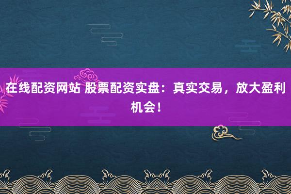 在线配资网站 股票配资实盘：真实交易，放大盈利机会！