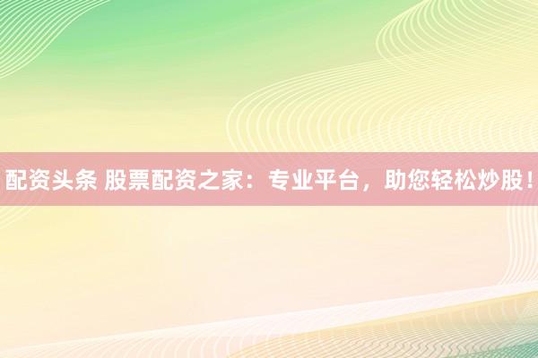 配资头条 股票配资之家：专业平台，助您轻松炒股！