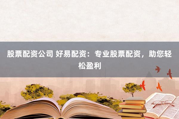 股票配资公司 好易配资：专业股票配资，助您轻松盈利
