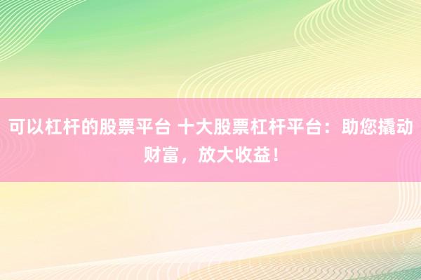 可以杠杆的股票平台 十大股票杠杆平台：助您撬动财富，放大收益！