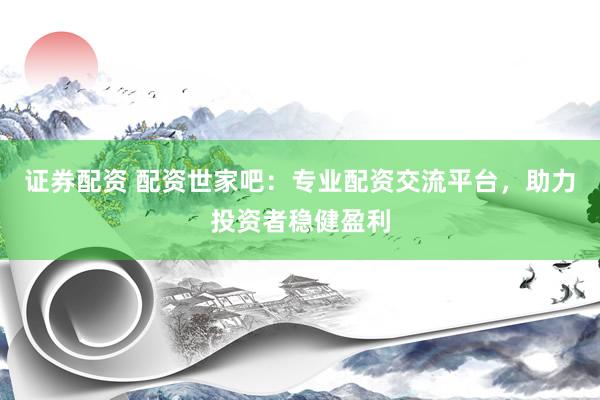 证券配资 配资世家吧：专业配资交流平台，助力投资者稳健盈利