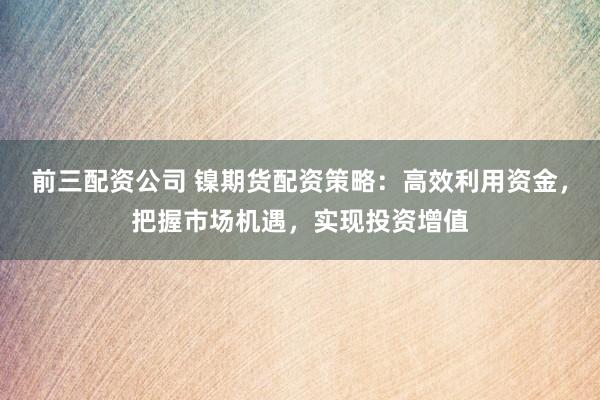 前三配资公司 镍期货配资策略：高效利用资金，把握市场机遇，实现投资增值