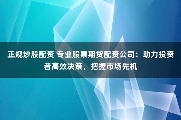 正规炒股配资 专业股票期货配资公司：助力投资者高效决策，把握市场先机