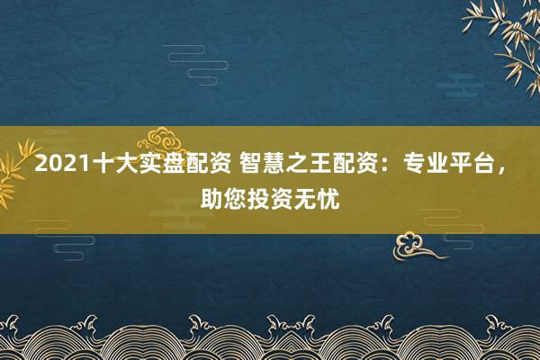 2021十大实盘配资 智慧之王配资：专业平台，助您投资无忧