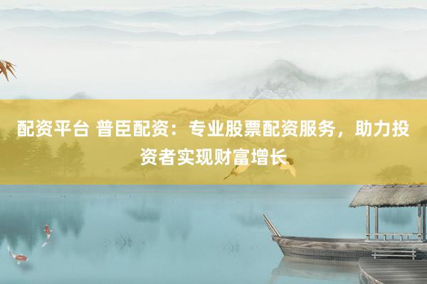 配资平台 普臣配资：专业股票配资服务，助力投资者实现财富增长