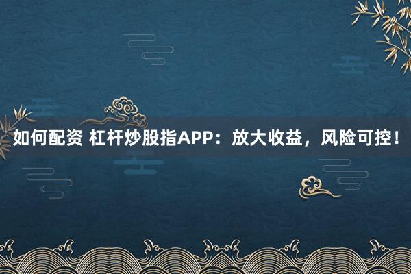 如何配资 杠杆炒股指APP：放大收益，风险可控！