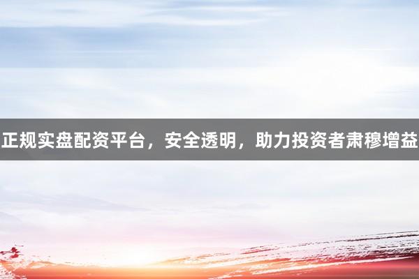 正规实盘配资平台，安全透明，助力投资者肃穆增益
