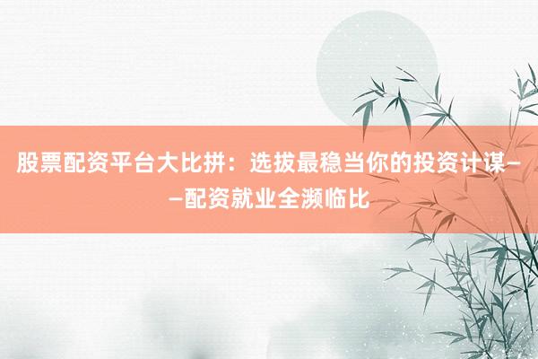 股票配资平台大比拼：选拔最稳当你的投资计谋——配资就业全濒临比