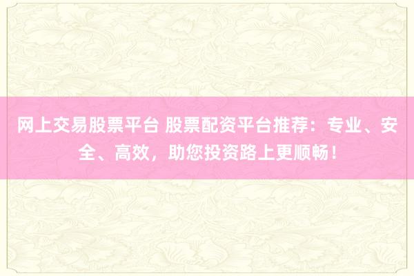 网上交易股票平台 股票配资平台推荐：专业、安全、高效，助您投资路上更顺畅！
