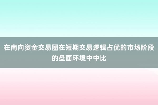 在南向资金交易圈在短期交易逻辑占优的市场阶段的盘面环境中中比