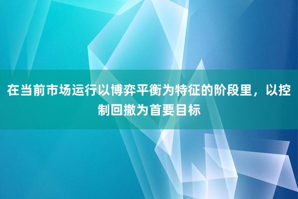 在当前市场运行以博弈平衡为特征的阶段里，以控制回撤为首要目标