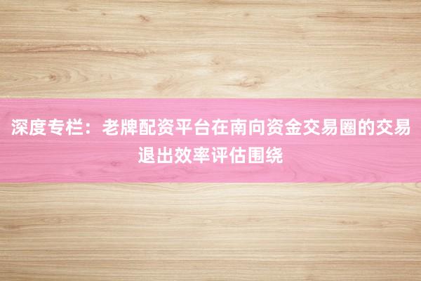 深度专栏：老牌配资平台在南向资金交易圈的交易退出效率评估围绕