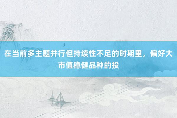 在当前多主题并行但持续性不足的时期里，偏好大市值稳健品种的投