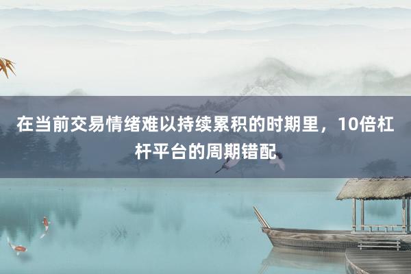 在当前交易情绪难以持续累积的时期里，10倍杠杆平台的周期错配