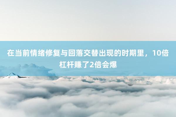 在当前情绪修复与回落交替出现的时期里，10倍杠杆赚了2倍会爆