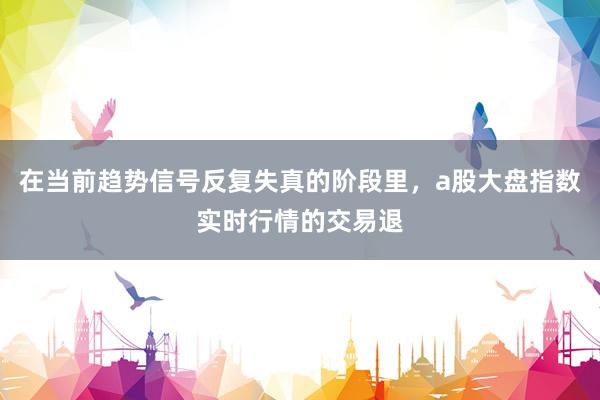 在当前趋势信号反复失真的阶段里，a股大盘指数实时行情的交易退