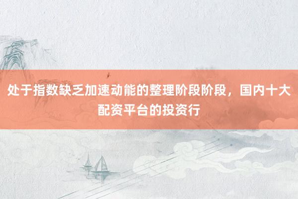 处于指数缺乏加速动能的整理阶段阶段，国内十大配资平台的投资行