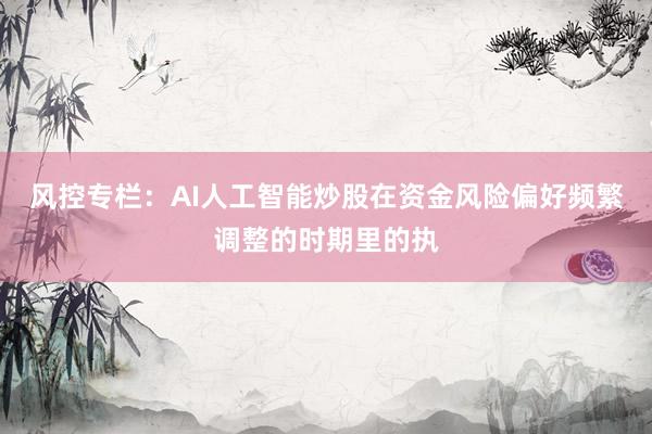 风控专栏：AI人工智能炒股在资金风险偏好频繁调整的时期里的执