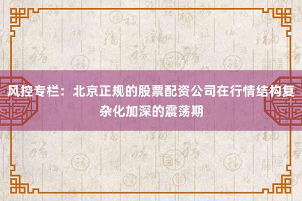 风控专栏：北京正规的股票配资公司在行情结构复杂化加深的震荡期