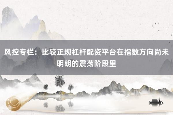 风控专栏：比较正规杠杆配资平台在指数方向尚未明朗的震荡阶段里