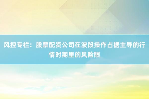风控专栏：股票配资公司在波段操作占据主导的行情时期里的风险限