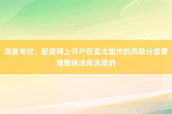 深度专栏：配资网上开户在亚太股市的风险分层管理围绕决策流程的