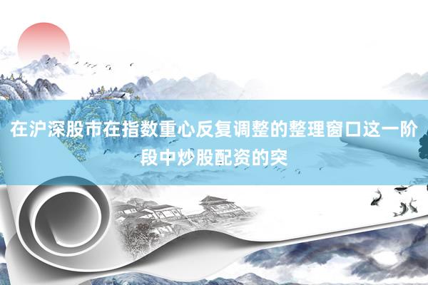在沪深股市在指数重心反复调整的整理窗口这一阶段中炒股配资的突