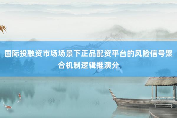 国际投融资市场场景下正品配资平台的风险信号聚合机制逻辑推演分