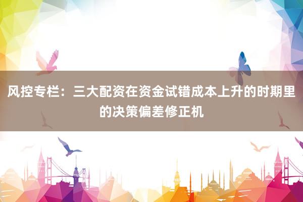 风控专栏：三大配资在资金试错成本上升的时期里的决策偏差修正机
