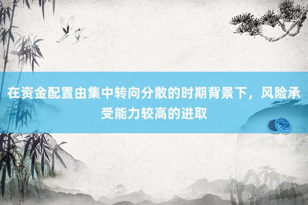 在资金配置由集中转向分散的时期背景下，风险承受能力较高的进取
