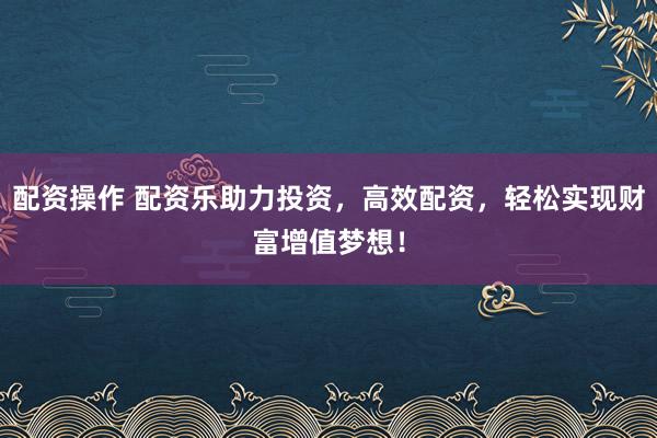 配资操作 配资乐助力投资，高效配资，轻松实现财富增值梦想！
