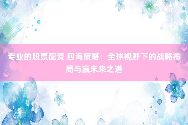 专业的股票配资 四海策略：全球视野下的战略布局与赢未来之道