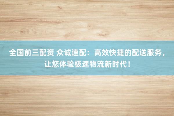 全国前三配资 众诚速配：高效快捷的配送服务，让您体验极速物流新时代！