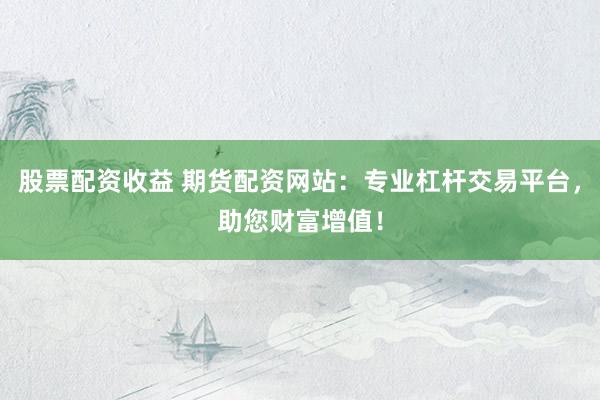 股票配资收益 期货配资网站：专业杠杆交易平台，助您财富增值！