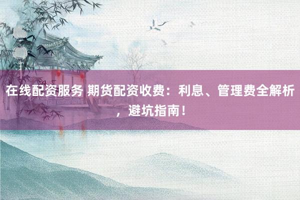 在线配资服务 期货配资收费：利息、管理费全解析，避坑指南！