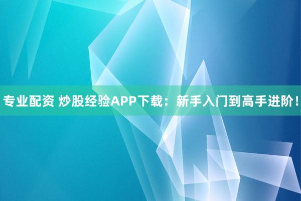 专业配资 炒股经验APP下载：新手入门到高手进阶！