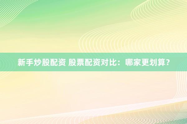 新手炒股配资 股票配资对比：哪家更划算？