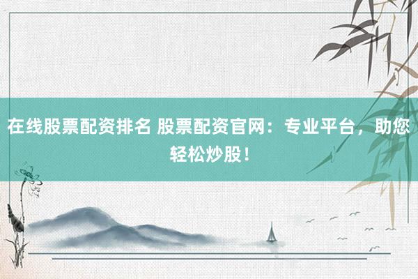 在线股票配资排名 股票配资官网：专业平台，助您轻松炒股！