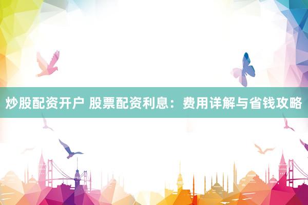 炒股配资开户 股票配资利息：费用详解与省钱攻略
