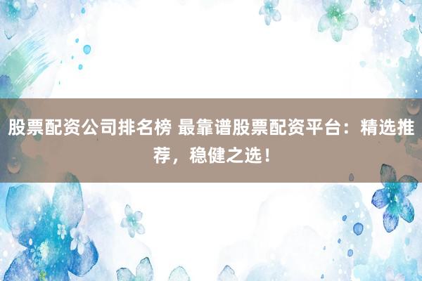 股票配资公司排名榜 最靠谱股票配资平台：精选推荐，稳健之选！