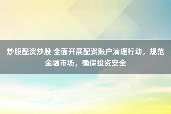 炒股配资炒股 全面开展配资账户清理行动，规范金融市场，确保投资安全