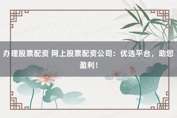 办理股票配资 网上股票配资公司：优选平台，助您盈利！