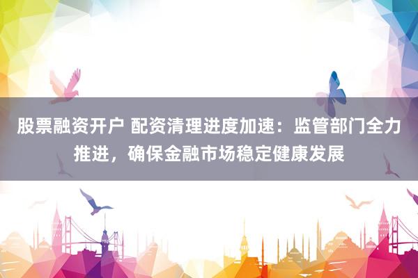 股票融资开户 配资清理进度加速：监管部门全力推进，确保金融市场稳定健康发展