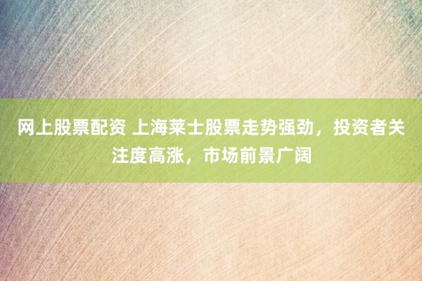 网上股票配资 上海莱士股票走势强劲，投资者关注度高涨，市场前景广阔